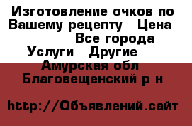 Изготовление очков по Вашему рецепту › Цена ­ 1 500 - Все города Услуги » Другие   . Амурская обл.,Благовещенский р-н